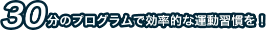 30分のプログラムで効率的な運動習慣を！